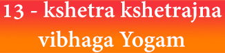 13 - kshetra kshetrajna vibhaga Yogam 